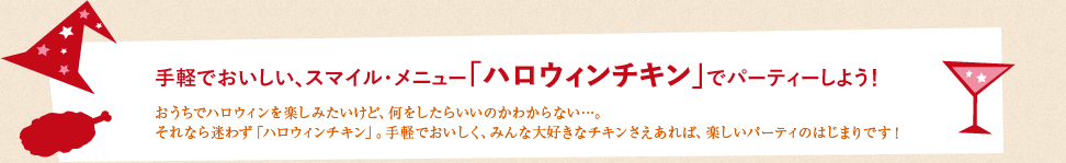 手軽でおいしい、スマイル・メニュー「ハロウィンチキン」でパーティーしよう！:おうちでハロウィンを楽しみたいけど、何をしたらいいのかわからない…。それなら迷わず「ハロウィンチキン」。手軽でおいしく、みんな大好きなチキンさえあれば、楽しいパーティのはじまりです！