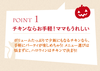 ポイント1、チキンならお手軽！ママもうれしい:ボリュームたっぷりで夕飯にもなるチキンなら、手軽にパーティが楽しめちゃう！ メニュー選びは悩まずに、ハロウィンはチキンで決まり！