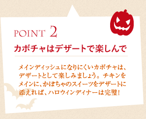 ポイント2、カボチャはデザートで楽しんで:メインディッシュになりにくいカボチャは、デザートとして楽しみましょう。チキンをメインに、かぼちゃのスイーツをデザートに添えれば、ハロウィンディナーは完璧！