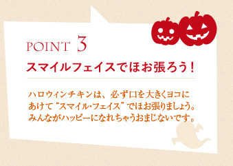 ポイント3、スマイルフェイスでほお張ろう！ :ハロウィンチキンは、必ず口を大きくヨコにあけて“スマイル・フェイス”でほお張りましょう。みんながハッピーになれちゃうおまじないです。