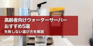 高齢者向けウォーターサーバーおすすめ5選｜失敗しない選び方を解説