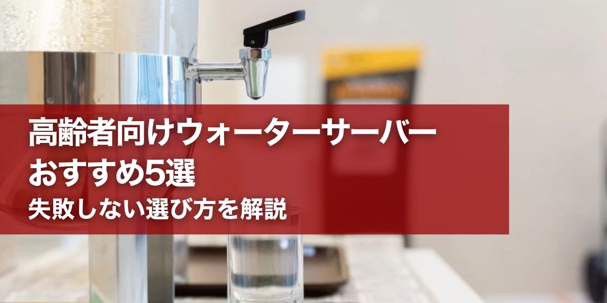 高齢者向けウォーターサーバーおすすめ5選｜失敗しない選び方を解説