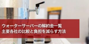 ウォーターサーバーの解約金一覧｜主要各社の比較と負担を減らす方法